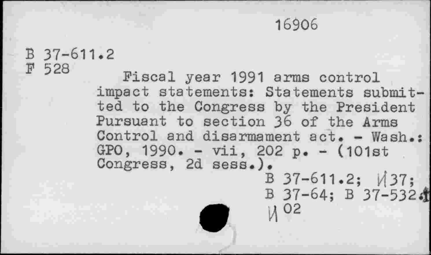 ﻿16906
B 37-611.2 p 528
Fiscal year 1991 arms control impact statements; Statements submitted to the Congress by the President Pursuant to section 36 of the Arms Control and disarmament act. - Wash.: GPO, 1990. - vii, 202 p. - (101st Congress, 2d sess.).
B 37-611.2; kf37;
B 37-64; B 37-532<| r2